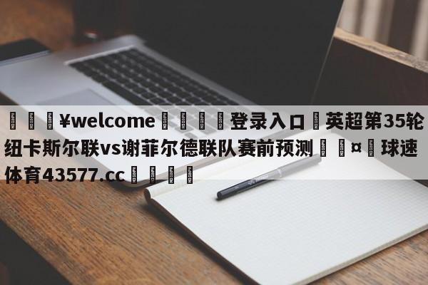 💥welcome🍖登录入口⛎英超第35轮纽卡斯尔联vs谢菲尔德联队赛前预测🤮球速体育43577.cc🍦