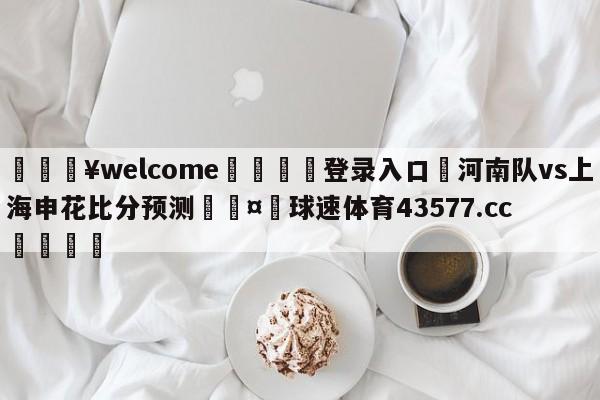 💥welcome🍖登录入口⛎河南队vs上海申花比分预测🤮球速体育43577.cc🍦