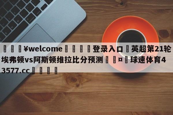 💥welcome🍖登录入口⛎英超第21轮埃弗顿vs阿斯顿维拉比分预测🤮球速体育43577.cc🍦