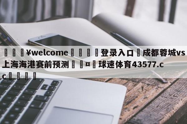 💥welcome🍖登录入口⛎成都蓉城vs上海海港赛前预测🤮球速体育43577.cc🍦