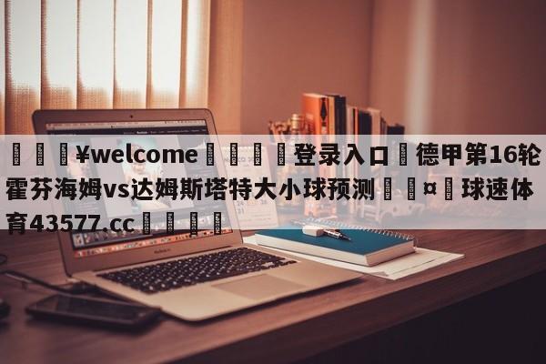 💥welcome🍖登录入口⛎德甲第16轮霍芬海姆vs达姆斯塔特大小球预测🤮球速体育43577.cc🍦