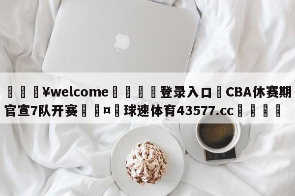 💥welcome🍖登录入口⛎CBA休赛期官宣7队开赛🤮球速体育43577.cc🍦