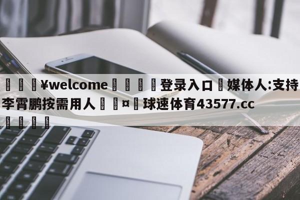 💥welcome🍖登录入口⛎媒体人:支持李霄鹏按需用人🤮球速体育43577.cc🍦