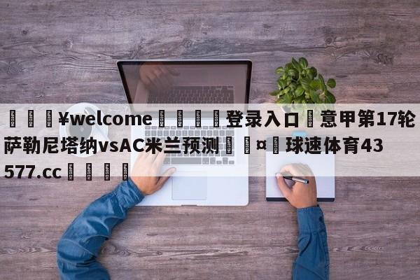 💥welcome🍖登录入口⛎意甲第17轮萨勒尼塔纳vsAC米兰预测🤮球速体育43577.cc🍦