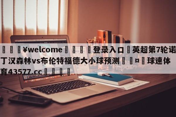 💥welcome🍖登录入口⛎英超第7轮诺丁汉森林vs布伦特福德大小球预测🤮球速体育43577.cc🍦