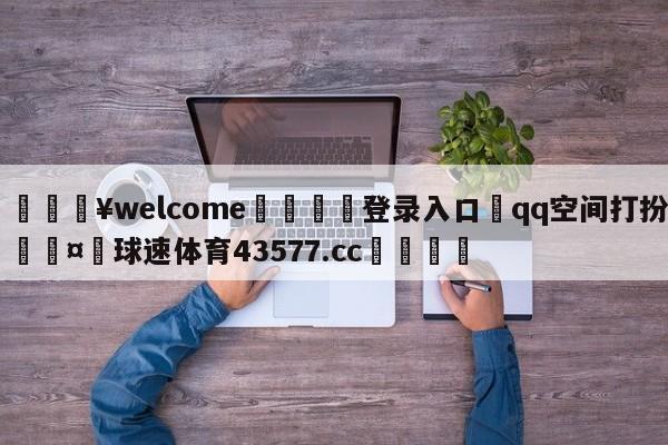 💥welcome🍖登录入口⛎qq空间打扮🤮球速体育43577.cc🍦