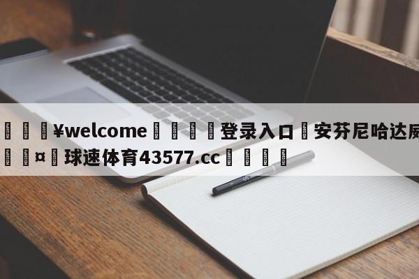 💥welcome🍖登录入口⛎安芬尼哈达威🤮球速体育43577.cc🍦