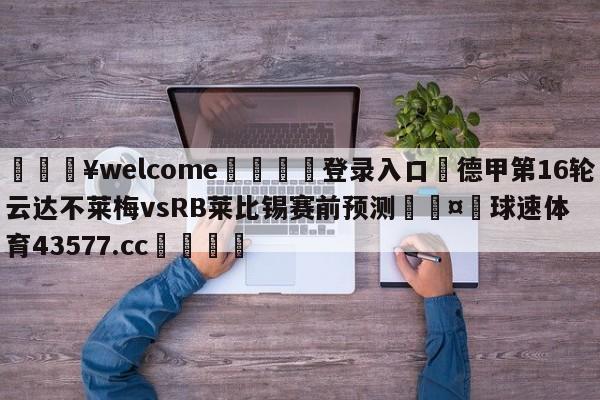 💥welcome🍖登录入口⛎德甲第16轮云达不莱梅vsRB莱比锡赛前预测🤮球速体育43577.cc🍦