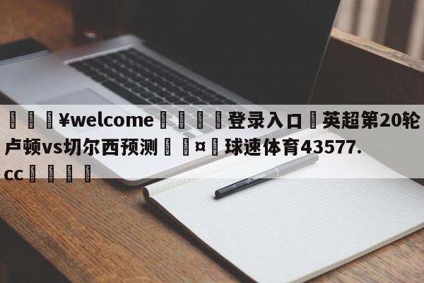 💥welcome🍖登录入口⛎英超第20轮卢顿vs切尔西预测🤮球速体育43577.cc🍦