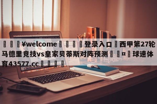 💥welcome🍖登录入口⛎西甲第27轮马德里竞技vs皇家贝蒂斯对阵预测🤮球速体育43577.cc🍦