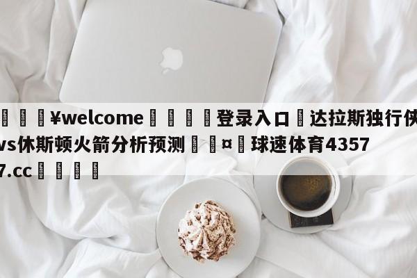 💥welcome🍖登录入口⛎达拉斯独行侠vs休斯顿火箭分析预测🤮球速体育43577.cc🍦