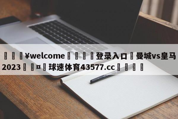 💥welcome🍖登录入口⛎曼城vs皇马2023🤮球速体育43577.cc🍦