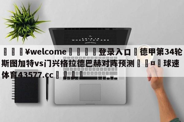 💥welcome🍖登录入口⛎德甲第34轮斯图加特vs门兴格拉德巴赫对阵预测🤮球速体育43577.cc🍦