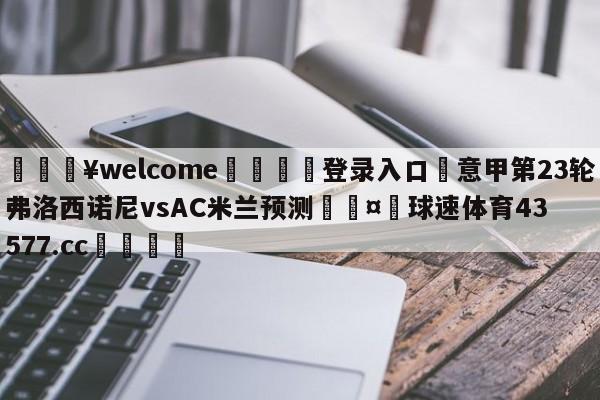 💥welcome🍖登录入口⛎意甲第23轮弗洛西诺尼vsAC米兰预测🤮球速体育43577.cc🍦