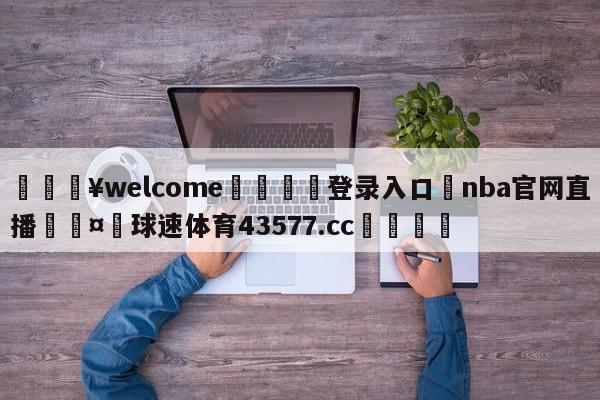 💥welcome🍖登录入口⛎nba官网直播🤮球速体育43577.cc🍦