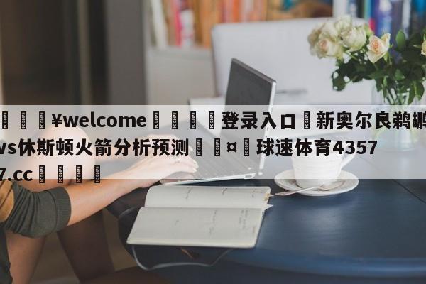 💥welcome🍖登录入口⛎新奥尔良鹈鹕vs休斯顿火箭分析预测🤮球速体育43577.cc🍦