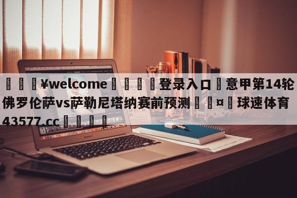 💥welcome🍖登录入口⛎意甲第14轮佛罗伦萨vs萨勒尼塔纳赛前预测🤮球速体育43577.cc🍦