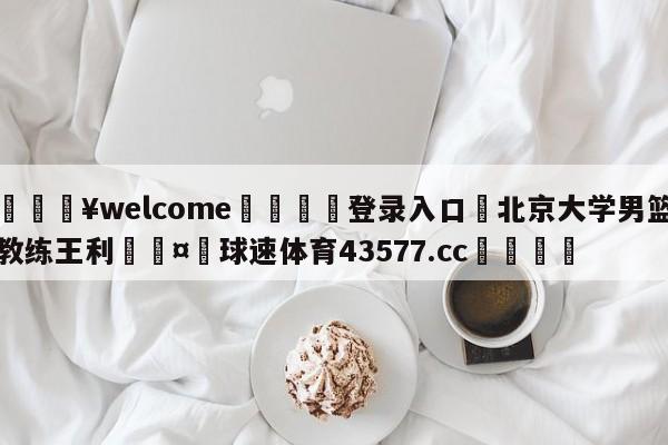 💥welcome🍖登录入口⛎北京大学男篮教练王利🤮球速体育43577.cc🍦