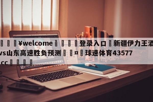 💥welcome🍖登录入口⛎新疆伊力王酒vs山东高速胜负预测🤮球速体育43577.cc🍦