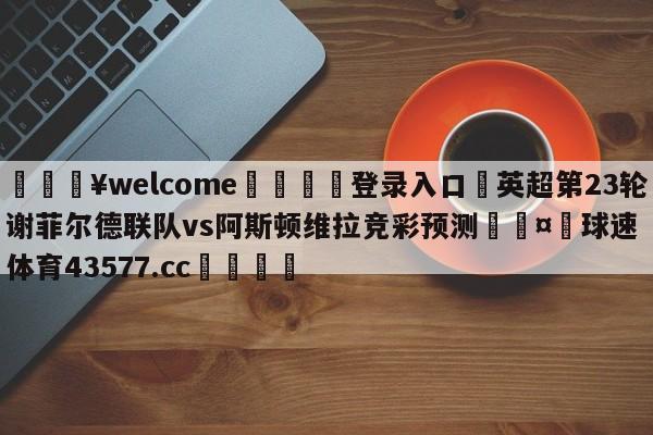 💥welcome🍖登录入口⛎英超第23轮谢菲尔德联队vs阿斯顿维拉竞彩预测🤮球速体育43577.cc🍦