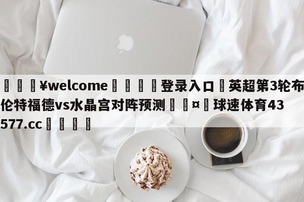 💥welcome🍖登录入口⛎英超第3轮布伦特福德vs水晶宫对阵预测🤮球速体育43577.cc🍦