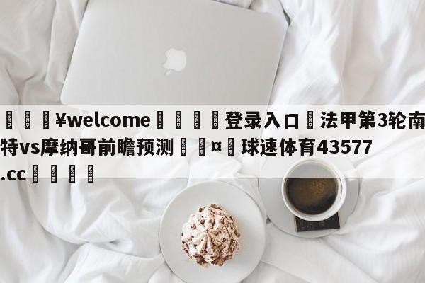 💥welcome🍖登录入口⛎法甲第3轮南特vs摩纳哥前瞻预测🤮球速体育43577.cc🍦