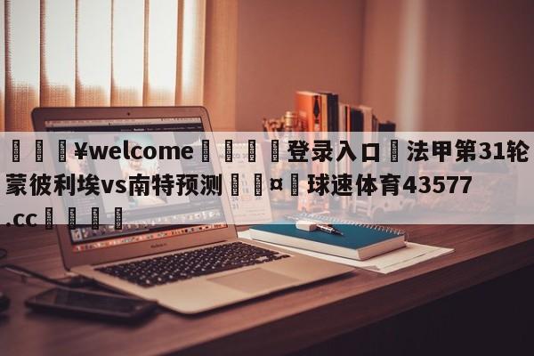 💥welcome🍖登录入口⛎法甲第31轮蒙彼利埃vs南特预测🤮球速体育43577.cc🍦