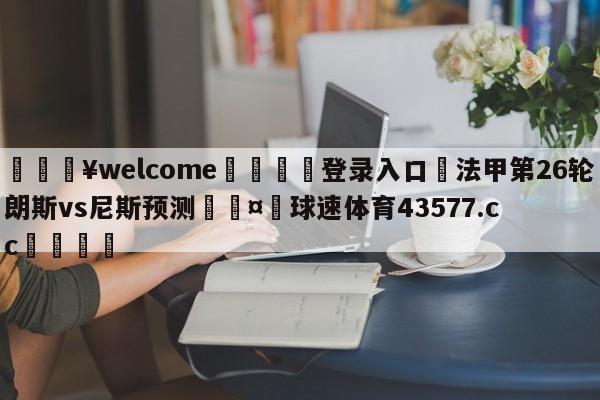 💥welcome🍖登录入口⛎法甲第26轮朗斯vs尼斯预测🤮球速体育43577.cc🍦