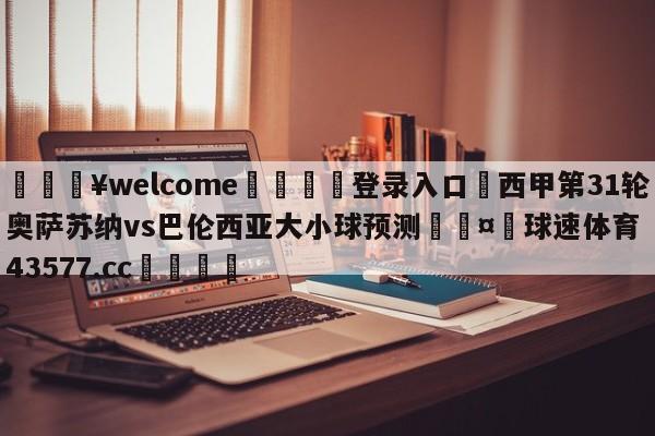 💥welcome🍖登录入口⛎西甲第31轮奥萨苏纳vs巴伦西亚大小球预测🤮球速体育43577.cc🍦