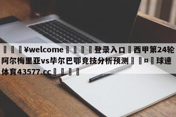 💥welcome🍖登录入口⛎西甲第24轮阿尔梅里亚vs毕尔巴鄂竞技分析预测🤮球速体育43577.cc🍦