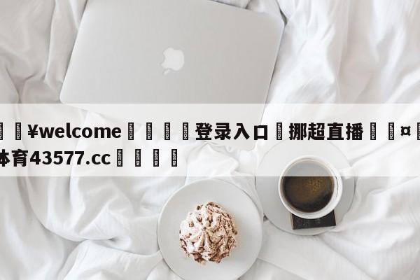 💥welcome🍖登录入口⛎挪超直播🤮球速体育43577.cc🍦