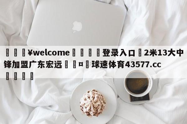 💥welcome🍖登录入口⛎2米13大中锋加盟广东宏远🤮球速体育43577.cc🍦