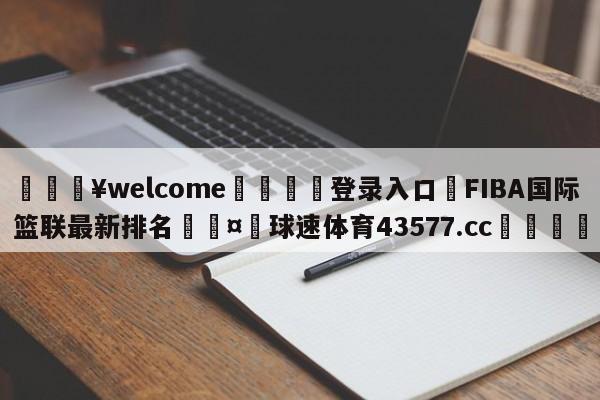 💥welcome🍖登录入口⛎FIBA国际篮联最新排名🤮球速体育43577.cc🍦