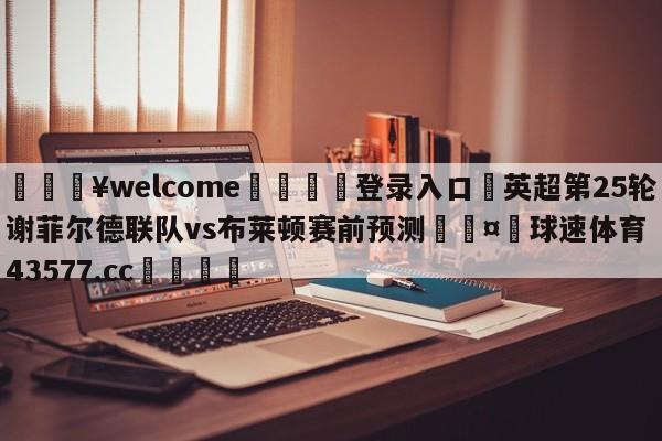 💥welcome🍖登录入口⛎英超第25轮谢菲尔德联队vs布莱顿赛前预测🤮球速体育43577.cc🍦