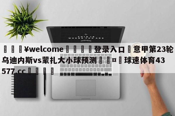 💥welcome🍖登录入口⛎意甲第23轮乌迪内斯vs蒙扎大小球预测🤮球速体育43577.cc🍦