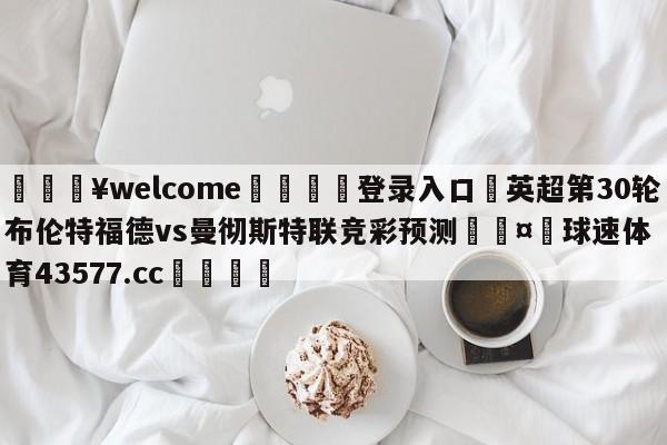 💥welcome🍖登录入口⛎英超第30轮布伦特福德vs曼彻斯特联竞彩预测🤮球速体育43577.cc🍦