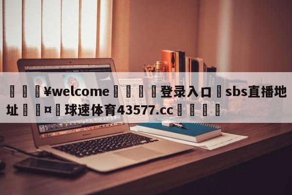 💥welcome🍖登录入口⛎sbs直播地址🤮球速体育43577.cc🍦