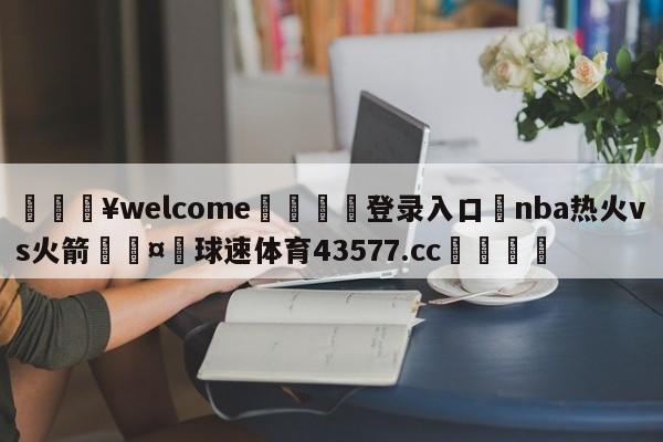 💥welcome🍖登录入口⛎nba热火vs火箭🤮球速体育43577.cc🍦