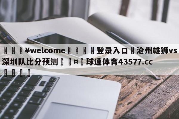 💥welcome🍖登录入口⛎沧州雄狮vs深圳队比分预测🤮球速体育43577.cc🍦