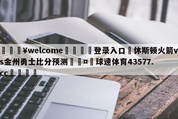 💥welcome🍖登录入口⛎休斯顿火箭vs金州勇士比分预测🤮球速体育43577.cc🍦