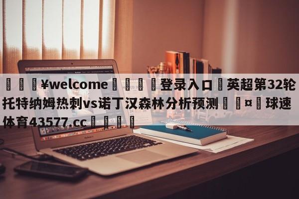 💥welcome🍖登录入口⛎英超第32轮托特纳姆热刺vs诺丁汉森林分析预测🤮球速体育43577.cc🍦