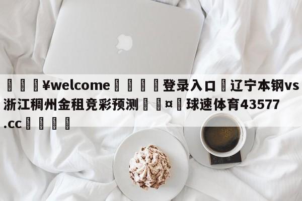 💥welcome🍖登录入口⛎辽宁本钢vs浙江稠州金租竞彩预测🤮球速体育43577.cc🍦