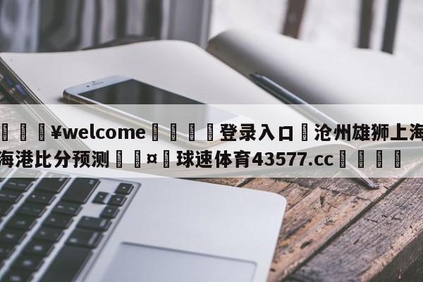 💥welcome🍖登录入口⛎沧州雄狮上海海港比分预测🤮球速体育43577.cc🍦