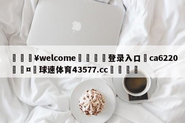 💥welcome🍖登录入口⛎ca6220🤮球速体育43577.cc🍦