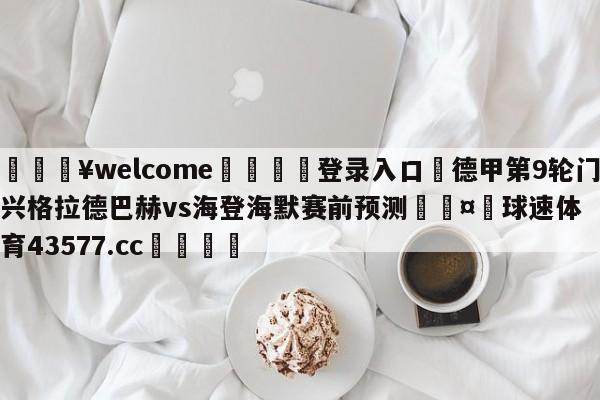 💥welcome🍖登录入口⛎德甲第9轮门兴格拉德巴赫vs海登海默赛前预测🤮球速体育43577.cc🍦