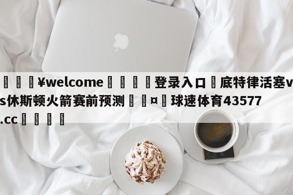 💥welcome🍖登录入口⛎底特律活塞vs休斯顿火箭赛前预测🤮球速体育43577.cc🍦