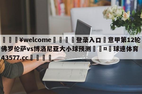 💥welcome🍖登录入口⛎意甲第12轮佛罗伦萨vs博洛尼亚大小球预测🤮球速体育43577.cc🍦