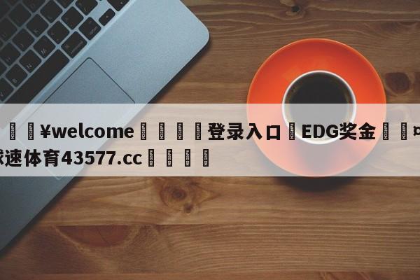 💥welcome🍖登录入口⛎EDG奖金🤮球速体育43577.cc🍦