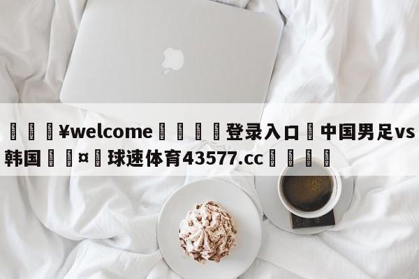 💥welcome🍖登录入口⛎中国男足vs韩国🤮球速体育43577.cc🍦