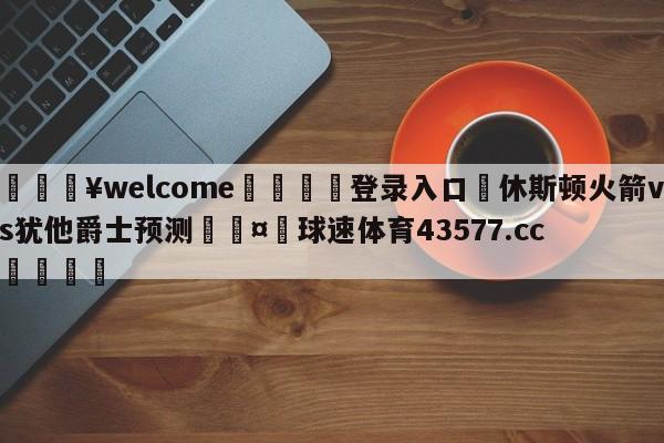 💥welcome🍖登录入口⛎休斯顿火箭vs犹他爵士预测🤮球速体育43577.cc🍦